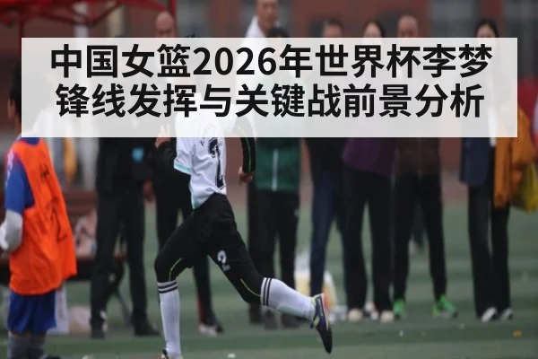 中国女篮2026年世界杯李梦锋线发挥与关键战前景分析
