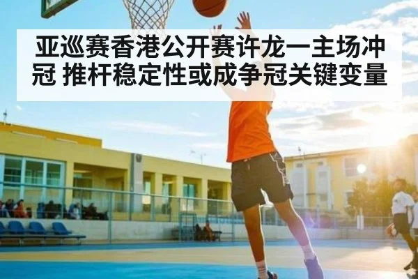 亚巡赛香港公开赛许龙一主场冲冠 推杆稳定性或成争冠关键变量